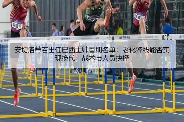 安切洛蒂若出任巴西主帅首期名单：老化锋线能否实现换代：战术与人员抉择