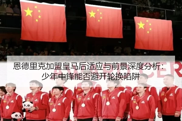 恩德里克加盟皇马后适应与前景深度分析：少年中锋能否避开轮换陷阱