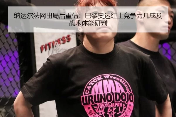 纳达尔法网出局后重估：巴黎奥运红土竞争力几成及战术体能研判