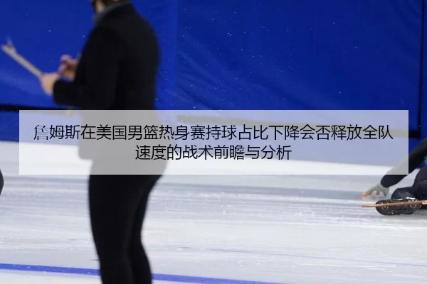 詹姆斯在美国男篮热身赛持球占比下降会否释放全队速度的战术前瞻与分析
