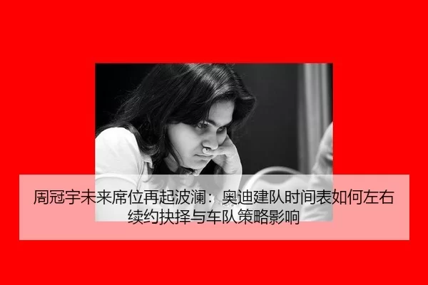 周冠宇未来席位再起波澜：奥迪建队时间表如何左右续约抉择与车队策略影响